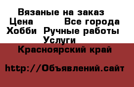 Вязаные на заказ › Цена ­ 800 - Все города Хобби. Ручные работы » Услуги   . Красноярский край